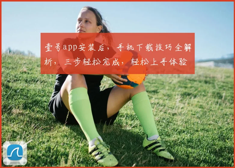 壹号app安装后，手机下载技巧全解析，三步轻松完成，轻松上手体验